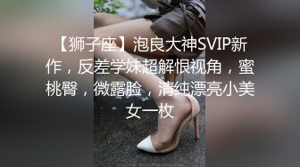 【狮子座】泡良大神SVIP新作，反差学妹超解恨视角，蜜桃臀，微露脸，清纯漂亮小美女一枚