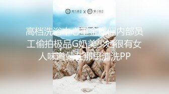 高档洗浴中心重金雇佣内部员工偷拍极品G奶美少妇很有女人味道站在那里清洗PP