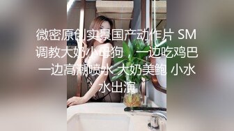 微密原创实景国产动作片 SM调教大奶小母狗，一边吃鸡巴一边高潮喷水 大奶美鲍 小水水出演