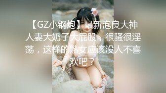 【GZ小钢炮】最新泡良大神人妻大奶子大屁股，很骚很淫荡，这样的熟女应该没人不喜欢吧？