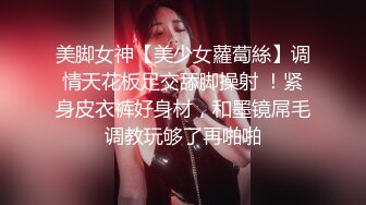 美脚女神【美少女蘿蔔絲】调情天花板足交舔脚操射 ！紧身皮衣裤好身材，和墨镜屌毛调教玩够了再啪啪