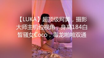 【LUKA】超顶级网黄，摄影大师主机位视角，身高184白皙骚女Coco，毒龙啪啪双通