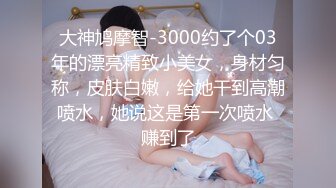 大神鸠摩智-3000约了个03年的漂亮精致小美女，身材匀称，皮肤白嫩，给她干到高潮喷水，她说这是第一次喷水 赚到了