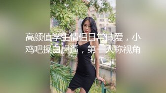 高颜值学生情侣日常做爱，小鸡吧操白虎逼，第一人称视角