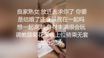 良家熟女 放进去求你了 你要是结婚了还会跟我在一起吗 想一起高潮 身材丰满很会玩 调教舔菊花深喉上位骑乘无套输出喷水