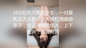 36D巨乳尤物美少女，一对豪乳又大又软，抓大屌狂撸磨蹭柰子，主动骑乘位插入，上下套弄，炮友爽翻