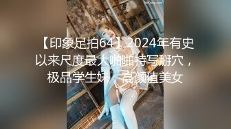 【印象足拍64】2024年有史以来尺度最大啪啪特写掰穴，极品学生妹，高颜值美女