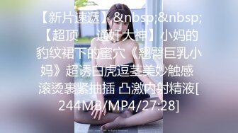 【新片速遞】&nbsp;&nbsp;【超顶❤️通奸大神】小妈的豹纹裙下的蜜穴《翘臀巨乳小妈》超诱白虎逗茎美妙触感 滚烫裹紧抽插 凸激内射精液[244MB/MP4/27:28]