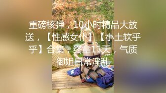 重磅核弹，10小时精品大放送，【性感女仆】【小土软乎乎】合集，终章11天，气质御姐日常淫乱