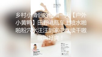 乡村小情侣的性福一天【户外小黄鸭】田野电瓶车上喷水啪啪粉穴水汪汪到家中继续干嗷嗷叫好爽！