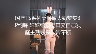 国产TS系列高颜值大奶梦梦3P约啪 妹妹给直男口交自己发骚主动求操呻吟不断