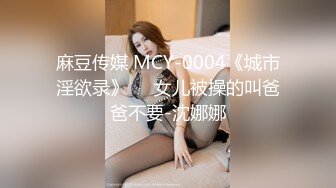 麻豆传媒 MCY-0004《城市淫欲录》❤️女儿被操的叫爸爸不要-沈娜娜