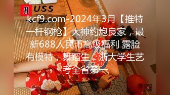 kcf9.com-2024年3月【推特一杆钢枪】大神约炮良家，最新688人民币高级福利 露脸有模特，舞蹈生，浙大学生艺考全省第一