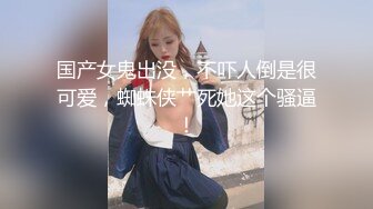 国产女鬼出没，不吓人倒是很可爱，蜘蛛侠艹死她这个骚逼！