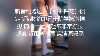 新晋约炮达人【如来探花】锁定新猎物约炮经干院学妹激情操 肉感十足操起来非常舒服超爽 近距离特写 高清源码录制