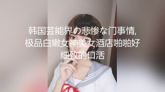 韩国芸能界の悲惨な门事情,极品白嫩女神美女酒店啪啪好细致的口活