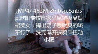 [MP4/ 462M]&nbsp;&nbsp;欧阳专攻良家马尾辫极品短裙美女，掏出奶子吸吮爽的喊不行了，洗完澡开操骑乘扭动小腰