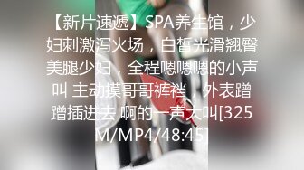 【新片速遞】SPA养生馆，少妇刺激泻火场，白皙光滑翘臀美腿少妇，全程嗯嗯嗯的小声叫 主动摸哥哥裤裆，外表蹭蹭插进去 啊的一声大叫[325M/MP4/48:45]