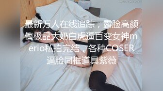 最新万人在线追踪，露脸高颜值极品大奶白虎逼百变女神merio私拍完结，各种COSER逼脸同框道具紫薇