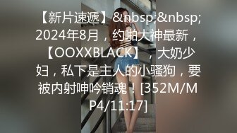 【新片速遞】&nbsp;&nbsp;2024年8月，约啪大神最新，【OOXXBLACK】，大奶少妇，私下是主人的小骚狗，要被内射呻吟销魂！[352M/MP4/11:17]