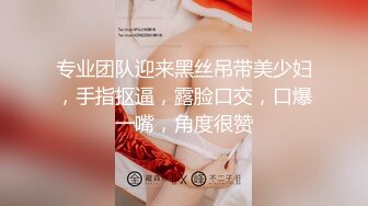 专业团队迎来黑丝吊带美少妇，手指抠逼，露脸口交，口爆一嘴，角度很赞