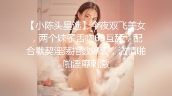 【小陈头星选】今夜双飞美女，两个妹子舌吻69互舔，配合默契淫荡指数爆表，激情啪啪淫靡刺激