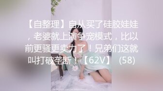 【自整理】自从买了硅胶娃娃，老婆就上演争宠模式，比以前更骚更卖力了！兄弟们这就叫打破垄断！【62V】  (58)