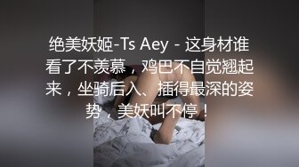 绝美妖姬-Ts Aey - 这身材谁看了不羡慕，鸡巴不自觉翘起来，坐骑后入、插得最深的姿势，美妖叫不停！