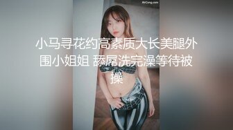 小马寻花约高素质大长美腿外围小姐姐 舔屌洗完澡等待被操