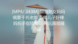 [MP4/ 343M] 眼镜熟女妈妈 哦要干死老娘了 哦儿子好棒 妈妈手指插菊花 假玩具插骚逼