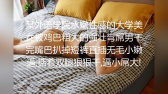 某外语学院水嫩性感的大学美女被鸡巴粗大的强壮弯屌男干完嘴巴扒掉短裤直插无毛小嫩逼,掂着双腿狠狠干,逼小屌大!