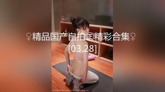 ♀精品国产自拍㊣精彩合集♀ [03.28]