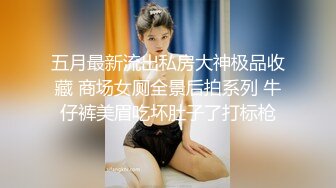 五月最新流出私房大神极品收藏 商场女厕全景后拍系列 牛仔裤美眉吃坏肚子了打标枪