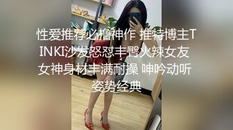 性爱推荐必撸神作 推特博主TINKI沙发怒怼丰臀火辣女友 女神身材丰满耐操 呻吟动听 姿势经典