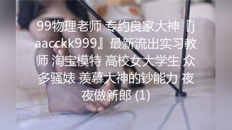 99物理老师 专约良家大神『jaacckk999』最新流出实习教师 淘宝模特 高校女大学生 众多骚婊 羡慕大神的钞能力 夜夜做新郎 (1)