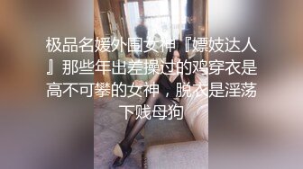 极品名媛外围女神『嫖妓达人』那些年出差操过的鸡穿衣是高不可攀的女神，脱衣是淫荡下贱母狗