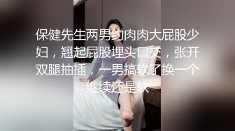 保健先生两男约肉肉大屁股少妇，翘起屁股埋头口交，张开双腿抽插，一男搞软了换一个继续还是软