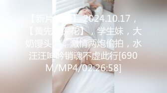 【新片速遞】 2024.10.17，【黄先生探花】，学生妹，大奶馒头穴，激情两炮偷拍，水汪汪呻吟销魂不虚此行[690M/MP4/02:26:58]