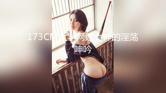 173CM大学网红女神的淫荡呻吟