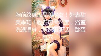 胸前纹身极品美少女！外表甜美乖巧！收费房大尺度，浴室洗澡湿身，妹妹很听话，跳蛋震穴，