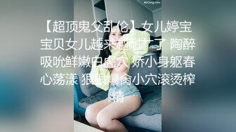 【超顶鬼父乱伦】女儿婷宝 宝贝女儿越来越耐艹了 陶醉吸吮鲜嫩白虎穴 娇小身躯春心荡漾 狠狠爆肏小穴滚烫榨精