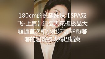 180cm的长腿妹妹【SPA双飞-上篇】纯欲天花板极品大骚逼首次和小姐妹玩3P粉嘟嘟的翘臀被大鸡巴插爽