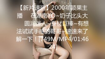 【新片速遞】2000年颖果主播❤️在湖南YO~奶子比头大❤️圆润迷人~身材巨棒~有想法试试手感的哥哥~速速来了解一下！[749M/MP4/01:46:24]