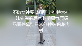 不做女神要做母狗，推特大神【L先生的后宫】明星气质极品圈养母狗日常各种被啪啪内射