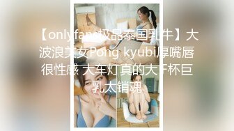 【onlyfans极品泰国乳牛】大波浪美女Pong kyubi厚嘴唇很性感 大车灯真的大 F杯巨乳太销魂