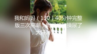 我和妈妈（130）40分钟完整版三次高潮，妈妈被我操尿了，大汗淋漓，爽