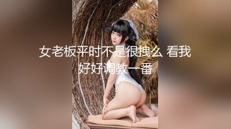 女老板平时不是很拽么 看我好好调教一番