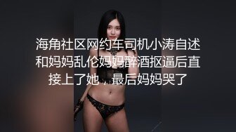 海角社区网约车司机小涛自述和妈妈乱伦妈妈醉酒抠逼后直接上了她，最后妈妈哭了