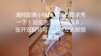 清纯甜美小妹妹！强烈要求秀一下！浴室洗澡微毛馒头B，张开双腿特写，小男友大屌插嘴磨蹭