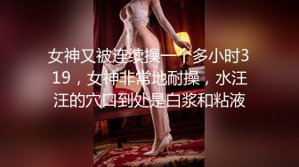 女神又被连续操一个多小时319，女神非常地耐操，水汪汪的穴口到处是白浆和粘液